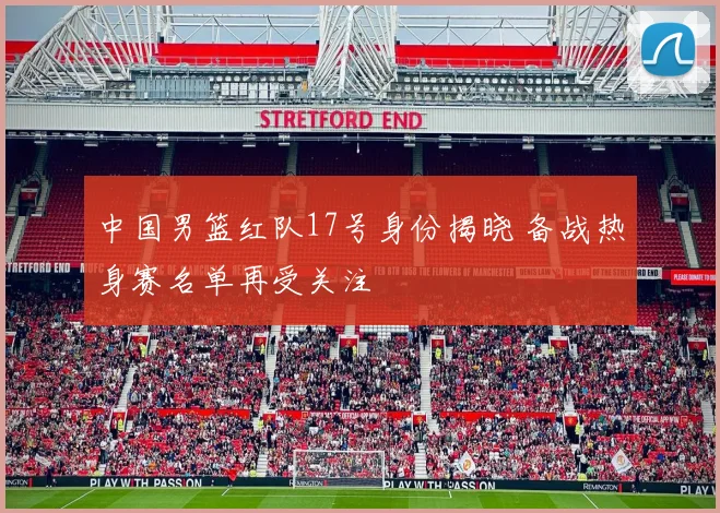 中国男篮红队17号身份揭晓 备战热身赛名单再受关注