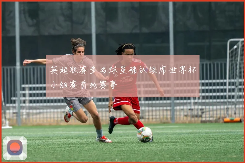 英超联赛多名球星确认缺席世界杯小组赛首轮赛事