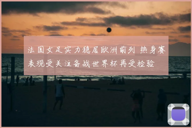 法国女足实力稳居欧洲前列 热身赛表现受关注备战世界杯再受检验