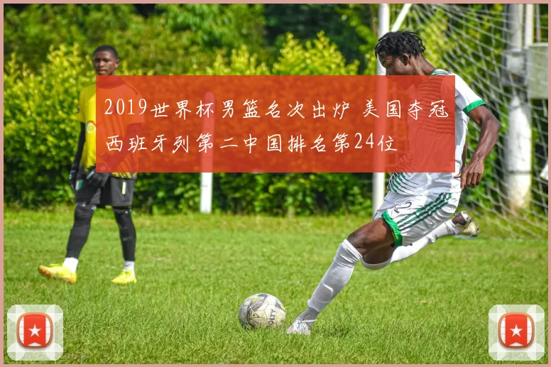 2019世界杯男篮名次出炉 美国夺冠西班牙列第二中国排名第24位