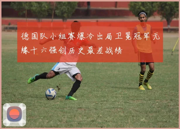 德国队小组赛爆冷出局卫冕冠军无缘十六强创历史最差战绩
