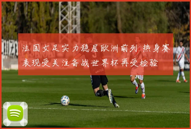 法国女足实力稳居欧洲前列 热身赛表现受关注备战世界杯再受检验