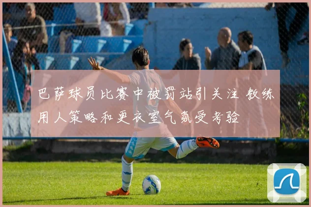 巴萨球员比赛中被罚站引关注 教练用人策略和更衣室气氛受考验