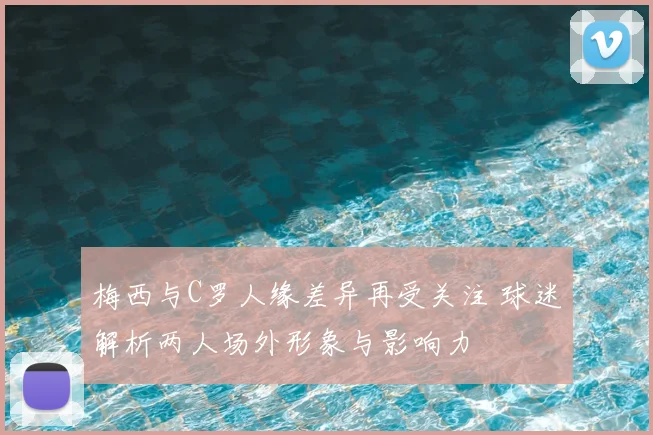 梅西与C罗人缘差异再受关注 球迷解析两人场外形象与影响力