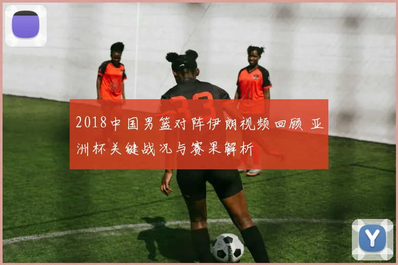 2018中国男篮对阵伊朗视频回顾 亚洲杯关键战况与赛果解析