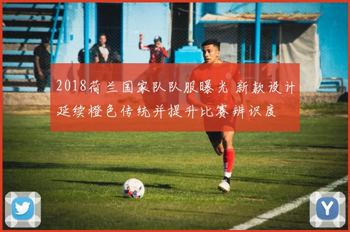 2018荷兰国家队队服曝光 新款设计延续橙色传统并提升比赛辨识度