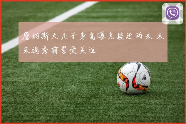 詹姆斯大儿子身高曝光接近两米 未来选秀前景受关注