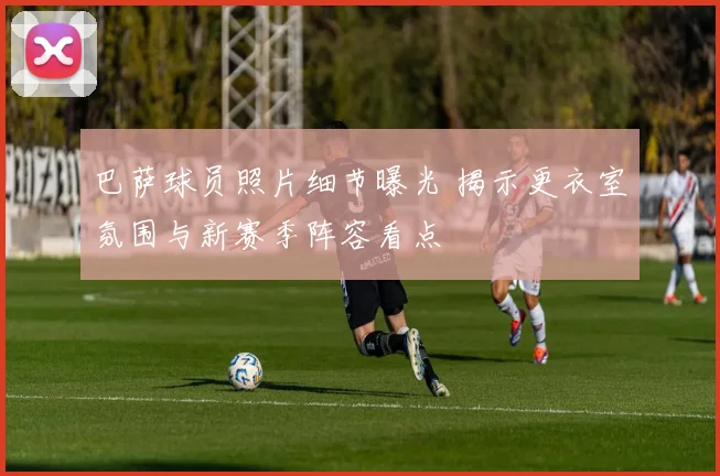 巴萨球员照片细节曝光 揭示更衣室氛围与新赛季阵容看点