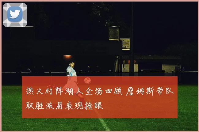 热火对阵湖人全场回顾 詹姆斯带队取胜浓眉表现抢眼