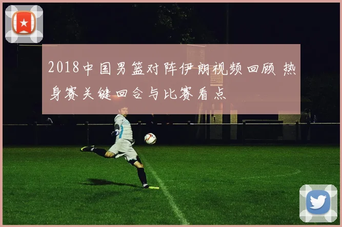 2018中国男篮对阵伊朗视频回顾 热身赛关键回合与比赛看点
