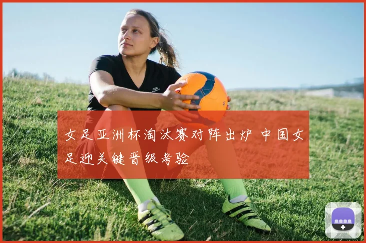 女足亚洲杯淘汰赛对阵出炉 中国女足迎关键晋级考验