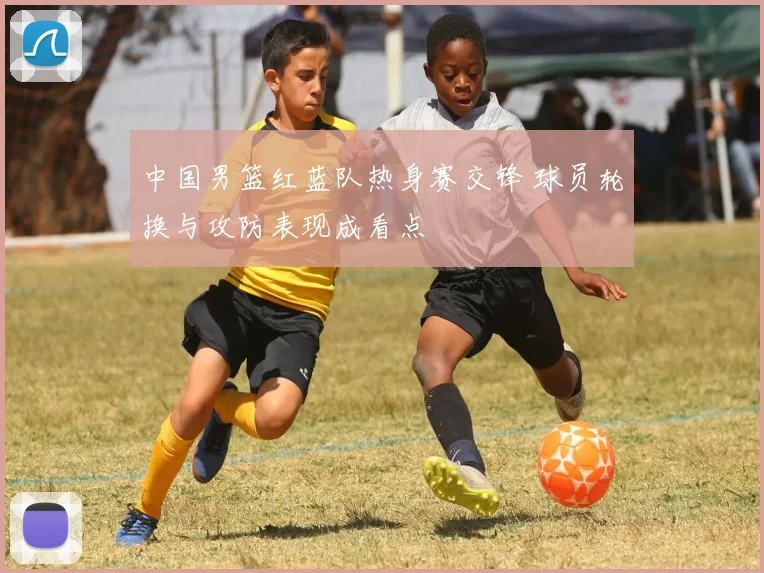 中国男篮红蓝队热身赛交锋 球员轮换与攻防表现成看点