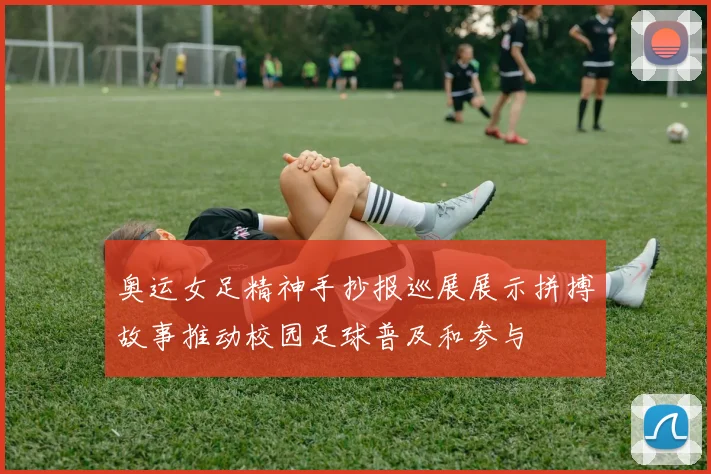 奥运女足精神手抄报巡展展示拼搏故事推动校园足球普及和参与