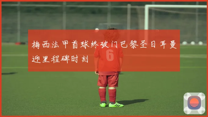 梅西法甲首球终破门巴黎圣日耳曼迎里程碑时刻