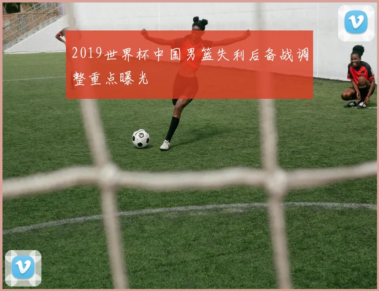 2019世界杯中国男篮失利后备战调整重点曝光