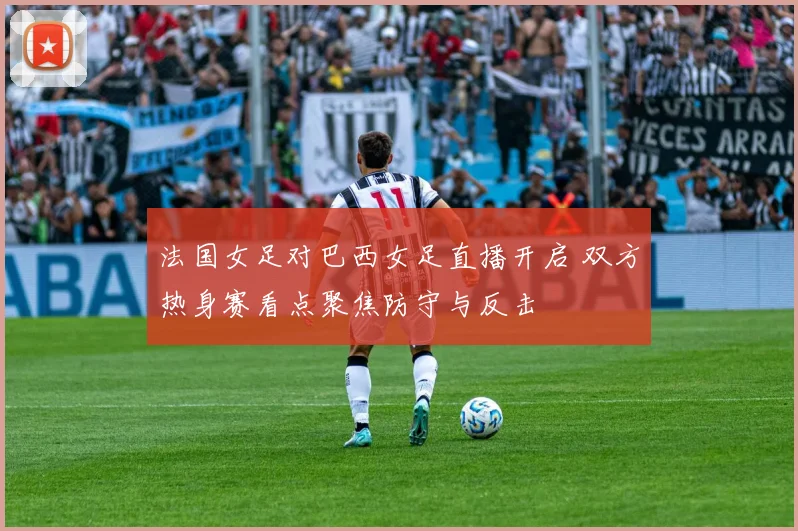 法国女足对巴西女足直播开启 双方热身赛看点聚焦防守与反击