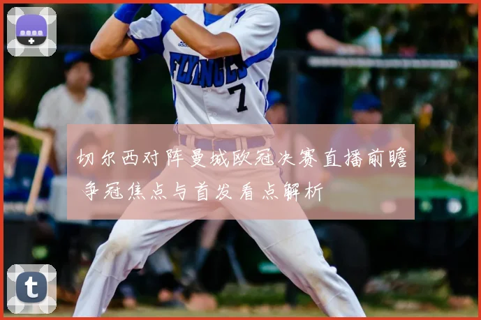 切尔西对阵曼城欧冠决赛直播前瞻 争冠焦点与首发看点解析