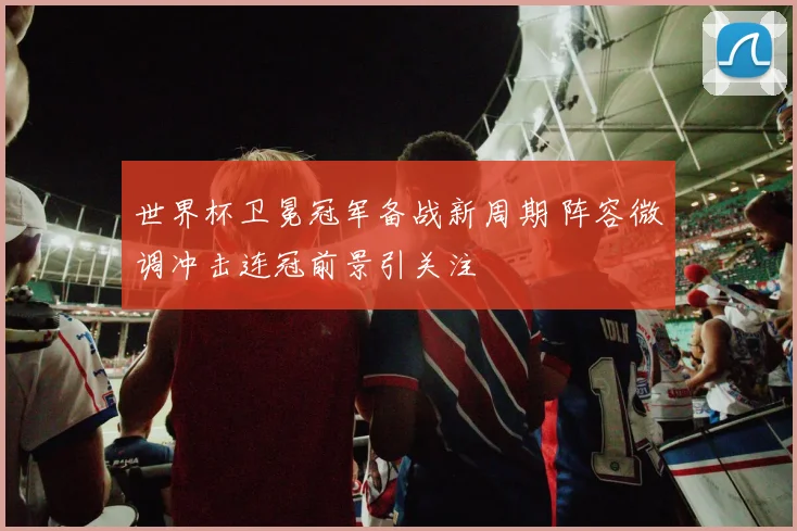 世界杯卫冕冠军备战新周期 阵容微调冲击连冠前景引关注