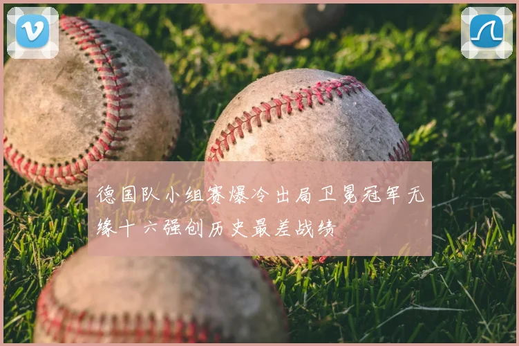德国队小组赛爆冷出局卫冕冠军无缘十六强创历史最差战绩