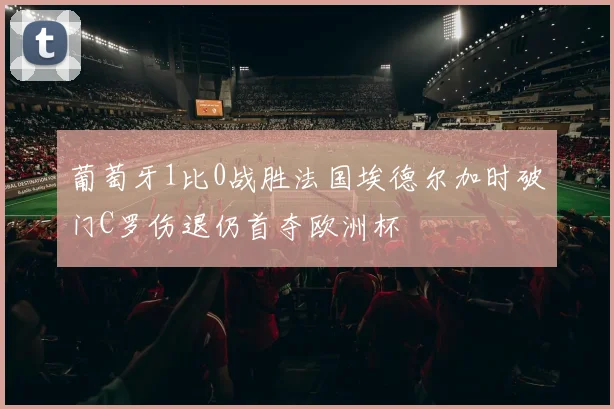 葡萄牙1比0战胜法国埃德尔加时破门C罗伤退仍首夺欧洲杯