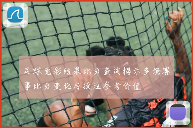 足球竞彩结果比分查询揭示多场赛事比分变化与投注参考价值