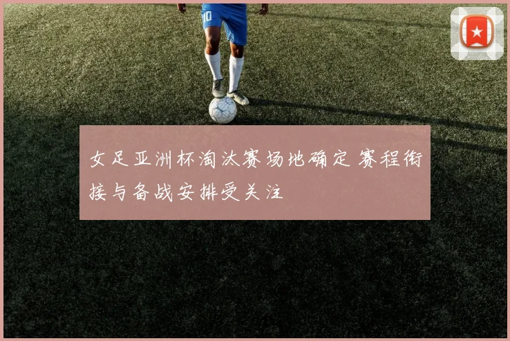 女足亚洲杯淘汰赛场地确定 赛程衔接与备战安排受关注