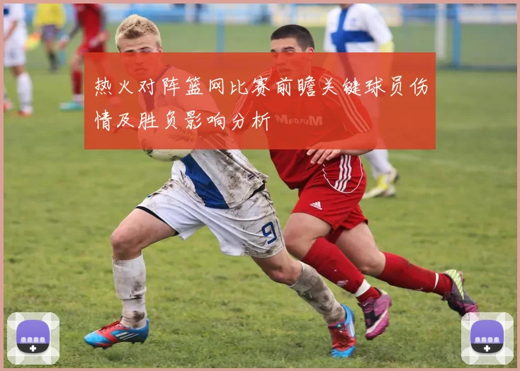 热火对阵篮网比赛前瞻关键球员伤情及胜负影响分析