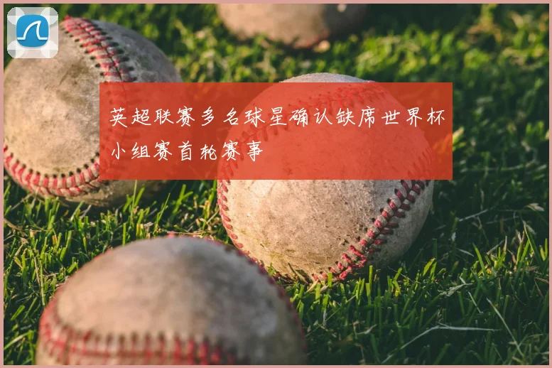 英超联赛多名球星确认缺席世界杯小组赛首轮赛事