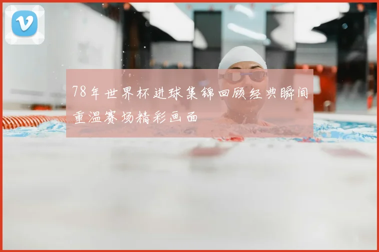 78年世界杯进球集锦回顾经典瞬间重温赛场精彩画面