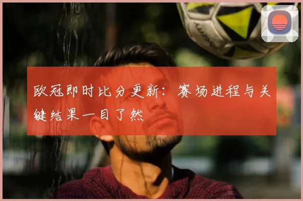 欧冠即时比分更新:赛场进程与关键结果一目了然