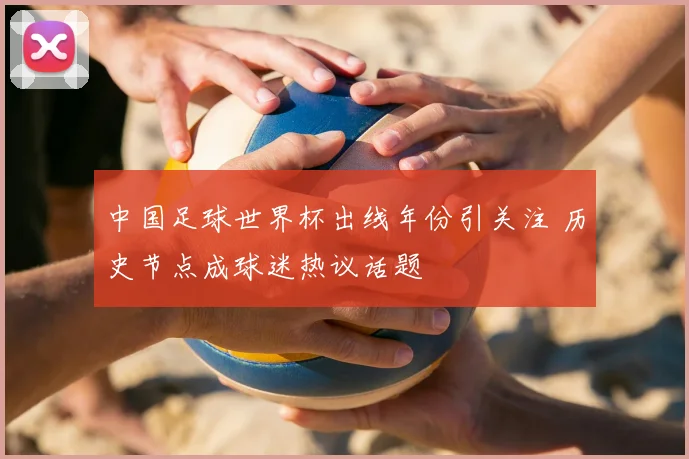 中国足球世界杯出线年份引关注 历史节点成球迷热议话题