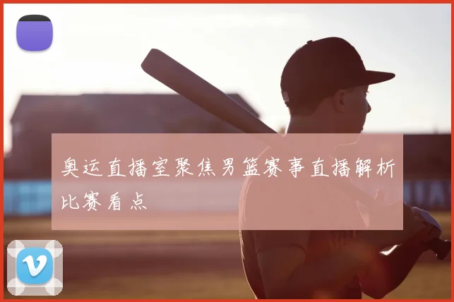 奥运直播室聚焦男篮赛事直播解析比赛看点