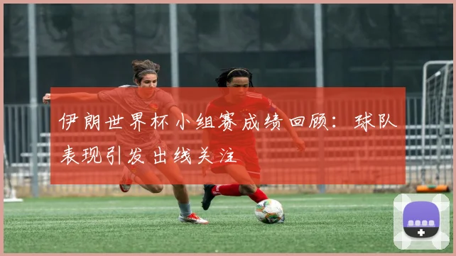 伊朗世界杯小组赛成绩回顾:球队表现引发出线关注